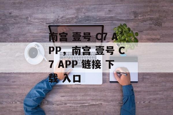 南宫 壹号 C7 APP，南宫 壹号 C7 APP 链接 下载 入口